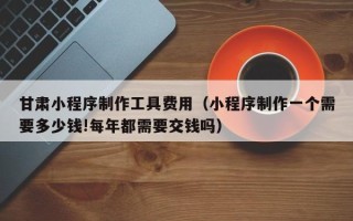 来宾甘肃小程序制作工具费用（小程序制作一个需要多少钱!每年都需要交钱吗）