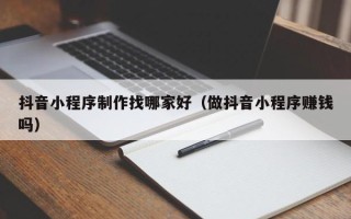 来宾抖音小程序制作找哪家好（做抖音小程序赚钱吗）