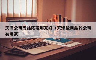 来宾天津公司网站搭建哪家好（天津做网站的公司有哪家）