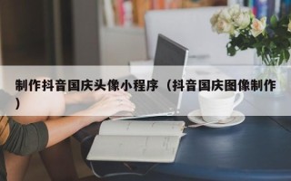 来宾制作抖音国庆头像小程序（抖音国庆图像制作）