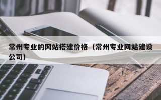 来宾常州专业的网站搭建价格（常州专业网站建设公司）