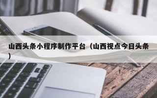 来宾山西头条小程序制作平台（山西视点今日头条）